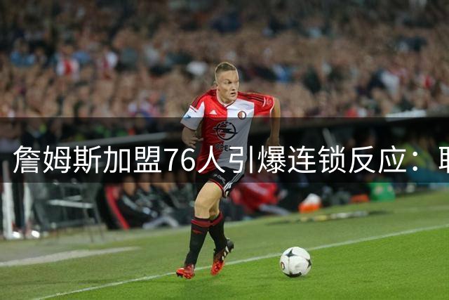 詹姆斯加盟76人引爆连锁反应：联盟高管放话，休赛期交易全面解冻